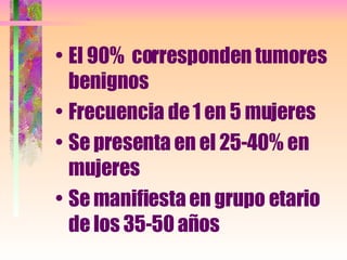 El 90%  corresponden tumores benignos Frecuencia de 1 en 5 mujeres Se presenta en el 25-40% en mujeres Se manifiesta en grupo etario de los 35-50 años  