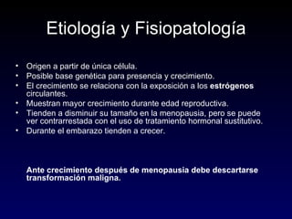 Etiología y Fisiopatología Origen a partir de única célula. Posible base genética para presencia y crecimiento. El crecimiento se relaciona con la exposición a los  estrógenos  circulantes. Muestran mayor crecimiento durante edad reproductiva. Tienden a disminuir su tamaño en la menopausia, pero se puede ver contrarrestada con el uso de tratamiento hormonal sustitutivo. Durante el embarazo tienden a crecer. Ante crecimiento después de menopausia debe descartarse transformación maligna. 