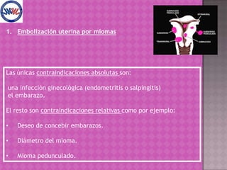 Embolización uterina por miomasLas únicas contraindicaciones absolutas son:una infección ginecológica (endometritis o salpingitis) el embarazo.El resto son contraindicaciones relativas como por ejemplo:Deseo de concebir embarazos.