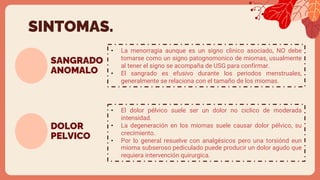 SANGRADO
ANOMALO
• La menorragia aunque es un signo clinico asociado, NO debe
tomarse como un signo patognomonico de miomas, usualmente
al tener el signo se acompaña de USG para confirmar.
• El sangrado es efusivo durante los periodos menstruales,
generalmente se relaciona con el tamaño de los miomas.
SINTOMAS.
DOLOR
PELVICO
• El dolor pélvico suele ser un dolor no ciclico de moderada
intensidad.
• La degeneración en los miomas suele causar dolor pélvico, su
crecimiento.
• Por lo general resuelve con analgésicos pero una torsiónd eun
mioma subseroso pediculado puede producir un dolor agudo que
requiera intervención quirurgica.
 