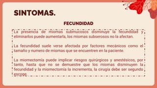 FECUNDIDAD
La presencia de miomas submucosos disminuye la fecundidad y
eliminarlos puede aumentarla, los miomas subserosos no la afectan.
La fecundidad suele verse afectada por factores mecánicos como el
tamaño y numero de miomas que se encuentren en la paciente.
La miomectomía puede implicar riesgos quirúrgicos y anestésicos, por
tanto, hasta que no se demuestre que los miomas disminuyen la
fecundidad y la miomectomía la incrementa, la cirugía debe ser segundo
escoge.
SINTOMAS.
 