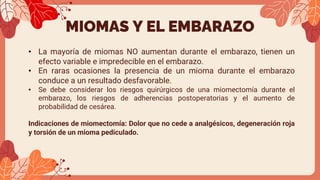 MIOMAS Y EL EMBARAZO
• La mayoría de miomas NO aumentan durante el embarazo, tienen un
efecto variable e impredecible en el embarazo.
• En raras ocasiones la presencia de un mioma durante el embarazo
conduce a un resultado desfavorable.
• Se debe considerar los riesgos quirúrgicos de una miomectomía durante el
embarazo, los riesgos de adherencias postoperatorias y el aumento de
probabilidad de cesárea.
Indicaciones de miomectomía: Dolor que no cede a analgésicos, degeneración roja
y torsión de un mioma pediculado.
 