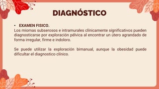 DIAGNÓSTICO
• EXAMEN FISICO.
Los miomas subserosos e intramurales clínicamente significativos pueden
diagnosticarse por exploración pélvica al encontrar un útero agrandado de
forma irregular, firme e indoloro.
Se puede utilizar la exploración bimanual, aunque la obesidad puede
dificultar el diagnostico clínico.
 