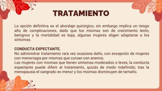 TRATAMIENTO
La opción definitiva es el abordaje quirúrgico, sin embargo implica un riesgo
alto de complicaciones, dado que los miomas son de crecimiento lento,
benignos y la mortalidad es baja, algunas mujeres eligen adaptarse a los
síntomas.
CONDUCTA EXPECTANTE.
No administrar tratamiento rara vez ocasiona daño, con excepción de mujeres
con menorragia por miomas que cursan con anemia.
Las mujeres con miomas que tienen síntomas moderados o leves, la conducta
expectante puede diferir el tratamiento, quizás de modo indefinido; tras la
menopausia el sangrado es menor y los miomas disminuyen de tamaño.
 