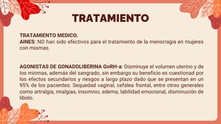 TRATAMIENTO
TRATAMIENTO MEDICO.
AINES: NO han sido efectivos para el tratamiento de la menorragia en mujeres
con miomas.
AGONISTAS DE GONADOLIBERINA GnRH-a: Disminuye el volumen uterino y de
los miomas, además del sangrado, sin embargo su beneficio es cuestionad por
los efectos secundarios y riesgos a largo plazo dado que se presentan en un
95% de los pacientes: Sequedad vaginal, cefalea frontal, entre otros generales
como artralgia, mialgias, insomnio, edema, labilidad emocional, disminución de
libido.
 