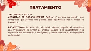 TRATAMIENTO
TRATAMIENTO MEDICO.
AGONISTAS DE GONADOLIBERINA GnRH-a: Ocasionan un estado hipo
estrogénico que provoca una perdida ósea significativa tras 6 meses de
tratamiento.
PROGESTERONA: La reducción del tamaño uterino después del tratamiento
con mifepristona es similar al GnRH-a, bloquea a la progesterona y la
exposición del endometrio a estrógenos, y puede conducir a una hiperplasia
endometrial.
 