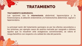 TRATAMIENTO
TRATAMIENTO QUIRURGICO.
Las opciones son la miomectomía abdominal, laparoscópica y la
histeroscópica, la ablación endometrial y la histerectomía abdominal, vaginal o
laparoscópica.
La principal razón del tratamiento quirúrgico es por los efectos secundarios a
los síntomas, por ejemplo casos de anemia marcada por sangrado o dolores
agudos que no resuelven ante analgésicos convencionales, se valora el
riesgo/beneficio con respecto a la calidad de vida del paciente.
 