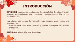 INTRODUCCIÓN
DEFINICIÓN: Los miomas son tumores del músculo liso del miometrio, son
benignos y monoclonales, compuestos de colágeno, elastina, fibronectina
y proteoglucano.
Los miomas representan la indicación más frecuente para realizar una
histerectomía.
• Habitualmente son asintomáticos y pueden manejarse en manera
expectante.
SINONINOS: Mioma, fibroma, fibromioma.
 