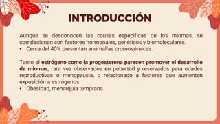 INTRODUCCIÓN
Aunque se desconocen las causas especificas de los miomas, se
correlacionan con factores hormonales, genéticos y biomoleculares.
• Cerca del 40% presentan anomalías cromosómicas.
Tanto el estrógeno como la progesterona parecen promover el desarrollo
de miomas, rara vez observados en pubertad y reservados para edades
reproductivas o menopausia, o relacionado a factores que aumenten
exposición a estrógenos:
• Obesidad, menarquia temprana.
 