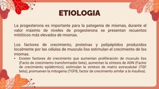 ETIOLOGIA
La progesterona es importante para la patogenia de miomas, durante el
valor máximo de niveles de progesterona se presentan recuentos
mitóticos más elevados de miomas.
Los factores de crecimiento, proteínas y polipéptidos producidos
localmente por las células de musculo liso estimulan el crecimiento de los
miomas.
• Existen factores de crecimiento que aumentan proliferación de musculo liso
(Facto de crecimiento transformador beta), aumentan la síntesis de ADN (Factor
de crecimiento epidérmico), estimulan la síntesis de matriz extracelular (TGF
beta), promueven la mitogenia (TGFB, factor de crecimiento similar a la insulina).
 