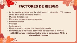 FACTORES DE RIESGO
• La incidencia aumenta con la edad, entre 22 de cada 1,000 mujeres
arriba de 40 años desarrolla miomas.
• Mujeres de raza negra
• Menarquia temprana o premenopausia.
• Herencia familiar
• Obesidad
• Sedentarismo
• El aumento de la paridad disminuye la incidencia
• Fumar reduce la incidencia de miomas por acción de la nicotina.
ACO: NO hay una relación definitiva entre el consumo de ACO y la
presencia de miomas.
 