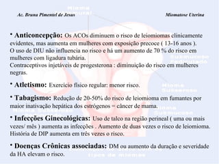 Ac. Bruna Pimentel de Jesus  Miomatose Uterina Anticoncepção:   Os ACOs diminuem o risco de leiomiomas clinicamente evidentes, mas aumenta em mulheres com exposição precoce ( 13-16 anos ). O uso de DIU não influencia no risco e há um aumento de 70 % do risco em mulheres com ligadura tubária. Contraceptivos injetáveis de progesterona : diminuição do risco em mulheres negras. Atletismo:   Exercício físico regular: menor risco. Tabagismo:   Redução de 20-50% do risco de leiomioma em fumantes por maior inativação hepática dos estrógenos = câncer de mama. Infecções Ginecológicas:   Uso de talco na região perineal ( uma ou mais vezes/ mês ) aumenta as infecções . Aumento de duas vezes o risco de leiomioma. História de DIP aumenta em três vezes o risco. Doenças Crônicas associadas:   DM ou aumento da duração e severidade da HA elevam o risco. 