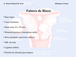 Ac. Bruna Pimentel de Jesus  Miomatose Uterina Fatores de Risco: Raça negra Casos familiares Idade entre 35 e 39 anos Menacme precoce e menopausa tardia Baixa paridade e pacientes inférteis IMC elevado Ligadura tubária História de infecção ginecológica 