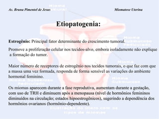 Ac. Bruna Pimentel de Jesus  Miomatose Uterina Etiopatogenia: Estrogênio:  Principal fator determinante do crescimento tumoral. Promove a proliferação celular nos tecidos-alvo, embora isoladamente não explique  a formação do tumor. Maior número de receptores de estrogênio nos tecidos tumorais, o que faz com que a massa uma vez formada, responda de forma sensível as variações do ambiente hormonal feminino. Os miomas  aparecem durante a fase reprodutiva, aumentam durante a gestação, com uso de TRH e diminuem após a menopausa (nível de hormônios femininos diminuídos na circulação; estados hipoestrogênicos), sugerindo a dependência dos hormônios ovarianos (hormônio-dependente).  
