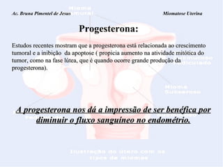 Ac. Bruna Pimentel de Jesus  Miomatose Uterina Progesterona: Estudos recentes mostram que a progesterona está relacionada ao crescimento tumoral e a inibição  da apoptose ( propicia aumento na atividade mitótica do tumor, como na fase lútea, que é quando ocorre grande produção da progesterona).   A progesterona nos dá a impressão de ser benéfica por diminuir o fluxo sanguíneo no endométrio. 