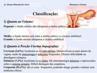 Ac. Bruna Pimentel de Jesus  Miomatose Uterina Classificação: 1) Quanto ao Volume: Pequeno:  o fundo uterino não ultrapassa a sínfise púbica.  Médio:   o fundo uterino está entre a sínfise púbica e a cicatriz umbilical. Grande:  o fundo uterino ultrapassa a cicatriz umbilical. 2) Quanto à Porção Uterina (topografia): Cervicais (2,6%):  localizam-se no  colo uterino . Desenvolvem-se para dentro da vagina, razão da  sinusorragia  e  infecções  frequentes. Oferece dificuldade na abordagem cirúrgica. Ístimicos (7,2%):  localizam-se no  istmo . Há sintomatologia  dolorosa  e repercussões sobre o  sistema urinário . Difícil distinguir dos corpóreos.  Corporais (91,2%):  são os mais  frequentes, podendo atingir grandes volumes sem nenhuma clínica. 