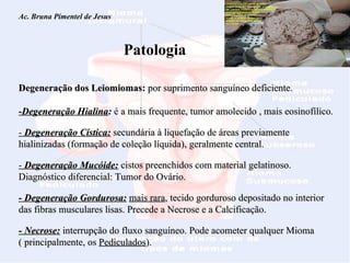 Ac. Bruna Pimentel de Jesus  Miomatose Uterina Patologia Degeneração dos Leiomiomas:  por suprimento sanguíneo deficiente. -Degeneração Hialina :  é a mais frequente, tumor amolecido , mais eosinofílico.  -  Degeneração Cística:  secundária à liquefação de áreas previamente hialinizadas (formação de coleção líquida), geralmente central. -  Degeneração Mucóide:  cistos preenchidos com material gelatinoso. Diagnóstico diferencial: Tumor do Ovário. - Degeneração Gordurosa:   mais rara , tecido gorduroso depositado no interior das fibras musculares lisas. Precede a Necrose e a Calcificação. - Necrose:  interrupção do fluxo sanguíneo. Pode acometer qualquer Mioma ( principalmente, os  Pediculados ). 