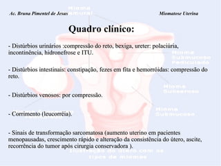 Ac. Bruna Pimentel de Jesus  Miomatose Uterina Quadro clínico: - Distúrbios urinários :compressão do reto, bexiga, ureter: polaciúria, incontinência, hidronefrose e ITU. - Distúrbios intestinais: constipação, fezes em fita e hemorróidas: compressão do reto. - Distúrbios venosos: por compressão. - Corrimento (leucorréia). - Sinais de transformação sarcomatosa ( aumento uterino em pacientes menopausadas, crescimento rápido e alteração da consistência do útero, ascite, recorrência do tumor após cirurgia conservadora ). 