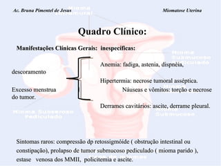 Ac. Bruna Pimentel de Jesus  Miomatose Uterina Quadro Clínico: Manifestações Clínicas Gerais:  inespecíficas: Anemia: fadiga, astenia, dispnéia, descoramento   Hipertermia: necrose tumoral asséptica. Excesso menstrua l   Náuseas e vômitos: torção e necrose do tumor. Derrames cavitários: ascite, derrame pleural. Sintomas raros:  compressão dp retossigmóide ( obstrução intestinal ou  constipação), prolapso de tumor submucoso pediculado ( mioma parido ),  estase  venosa dos MMII,  policitemia e ascite. 