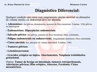 Ac. Bruna Pimentel de Jesus  Miomatose Uterina Diagnóstico Diferencial: Qualquer condição que curse com sangramento uterino anormal ou alterações do volume uterino ou abdominal deve ser afastada. -   Adenomiose:   dor pélvica, dismenorréia, aumento do  fluxo menstrual. Conduta.: USG pélvico ou transvaginal. - Endometriose. Hiperplasias endometriais. - Infecção pélvica :  dor pélvica, aumento do fluxo menstrual, febre, corrimento . - Pólipos endometriais ou endocervicais :  irregularidade menstrual e fluxo aumentado. - Cistos anexiais :   dor, alteração do volume abdominal. Conduta.: USG. - Tumores pélvicos - Leiomiossarcomas - Gravidez ectópica ou tópica. Abortamentos. Neoplasia trofoblástica gestacional. Outros:  Tumor de bexiga ou intestinais, tumores retroperitoneais, Aderências pélvicas; Rim ectópico, Abscesso, Fecaloma, Cistos mesentéricos. 