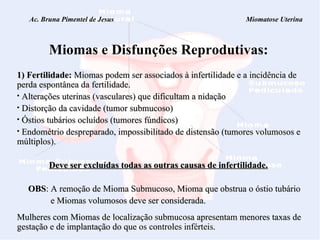 Ac. Bruna Pimentel de Jesus  Miomatose Uterina Miomas e Disfunções Reprodutivas: 1) Fertilidade:  Miomas podem ser associados à infertilidade e a incidência de perda espontânea da fertilidade. Alterações uterinas (vasculares) que dificultam a nidação  Distorção da cavidade (tumor submucoso)  Óstios tubários ocluídos (tumores fúndicos)  Endométrio despreparado, impossibilitado de distensão (tumores volumosos e múltiplos). Deve ser excluídas todas as outras causas de infertilidade. OBS : A remoção de Mioma Submucoso, Mioma que obstrua o óstio tubário  e Miomas volumosos deve ser considerada. Mulheres com Miomas de localização submucosa apresentam menores taxas de gestação e de implantação do que os controles inférteis. 