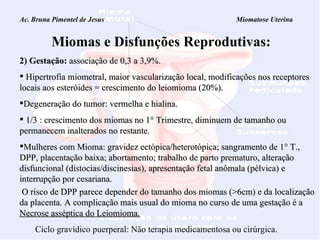 Ac. Bruna Pimentel de Jesus  Miomatose Uterina Miomas e Disfunções Reprodutivas: 2) Gestação:   associação de 0,3 a 3,9%. Hipertrofia miometral, maior vascularização local, modificações nos receptores locais aos esteróides = crescimento do leiomioma (20%). Degeneração do tumor: vermelha e hialina. 1/3 : crescimento dos miomas no 1° Trimestre,  diminuem  de tamanho ou permanecem inalterados no restante. Mulheres com Mioma: gravidez ectópica/heterotópica; sangramento de 1° T., DPP, placentação baixa; abortamento; trabalho de parto prematuro, alteração disfuncional (distocias/discinesias), apresentação fetal anômala (pélvica) e interrupção por cesariana.  O risco de DPP parece depender do tamanho dos miomas (>6cm) e da localização da placenta. A complicação mais usual do mioma no curso de uma gestação é a  Necrose asséptica do Leiomioma. Ciclo gravídico puerperal: Não terapia medicamentosa ou cirúrgica. 