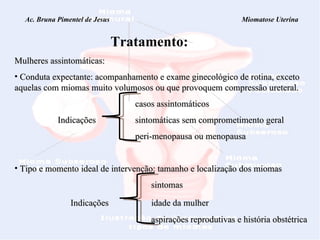 Ac. Bruna Pimentel de Jesus  Miomatose Uterina Tratamento: Mulheres assintomáticas:  Conduta expectante: acompanhamento e exame ginecológico de rotina, exceto aquelas com miomas muito volumosos ou que provoquem compressão ureteral.     casos assintomáticos   Indicações    sintomáticas sem comprometimento geral   peri-menopausa ou menopausa Tipo e momento ideal de intervenção: tamanho e localização dos miomas sintomas Indicações  idade da mulher aspirações reprodutivas e história obstétrica 