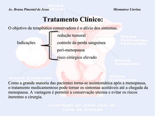 Ac. Bruna Pimentel de Jesus  Miomatose Uterina   Tratamento Clínico: O objetivo da terapêutica conservadora é o alívio dos sintomas.    redução tumoral Indicações  controle da perda sanguínea peri-menopausa risco cirúrgico elevado Como a grande maioria das pacientes torna-se assintomática após a menopausa, o tratamento medicamentoso pode tornar os sintomas aceitáveis até a chegada da menopausa. A vantagem é permitir a conservação uterina e evitar os riscos inerentes a cirurgia. 