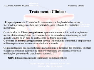 Ac. Bruna Pimentel de Jesus  Miomatose Uterina Tratamento   Clínico: Progestágenos:  é a 1° escolha de tratamento em função do baixo custo, facilidades posológicas e boa tolerabilidade, para redução dos distúrbios menstruais.  Os derivados da  19-norprogesterona  apresentam maior efeito antiestrogênico e menor efeito androgênico, trazendo melhora no caso da menometrorragia, tanto quando usados na 2° fase do ciclo, como de forma contínua. O  acetato de medroxiprogesterona  150mg IM profundo trimestral, é amplamente utilizado por causar amenorréia e diminuir a anemia.    Os progestágenos não são utilizados para diminuir o tamanho dos miomas. Existem evidências de haver aumento no número e tamanho dos miomas com essa medicação, promotor do crescimento tumoral...???.  OBS: CI:  antecedentes de fenômenos tromboembólicos 