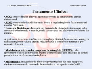Ac. Bruna Pimentel de Jesus  Miomatose Uterina Tratamento   Clínico: ACO :  sem evidências efetivas, agem na correção do sangramento uterino disfuncional.  AINE : controle da dor pélvica e  não é certa a regularização do fluxo menstrual, escolha Peroxicam.   Danazol e Gestrinona : danazol é um derivado da 19-nortestosterona que induz amenorréia diminuindo a anemia, sendo controverso seu efeito sobre o volume dos miomas.    A gestrinona induz amenorréia com conseqüente diminuição da anemia, vantagem da manutenção do volume uterino reduzido após o término do tratamento por cerca de 18 meses. Moduladores seletivos dos receptores de estrogênio (SERMS):   não apresentam eficácia comprovada, mesmo quando usados com análogos do GnRH para diminuir os efeitos colaterais destes.  Mifepristone:   antagonista do efeito dos progestágenos nos seus receptores, diminuem o volume do mioma de forma similar a dos agonistas do GnRH.  