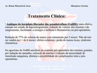 Ac. Bruna Pimentel de Jesus  Miomatose Uterina   Tratamento   Clínico: Análogos do hormônio liberador das gonadotrofinas (GnRH):   mais efetiva,   causam um estado de hipoestrogenismo, redução do volume dos miomas e do sangramento, facilitando a cirurgia e melhora o Hematócrito no pré-operatório.  Redução de 77% do volume do tumor com tratamento por 3 meses. Não devem ser usados por + de 6 meses: efeitos colaterais: perda de massa óssea, síndrome climatérica. Os agonistas do GnRH auxiliam no controle pré-operatório dos miomas grandes, por redução  do tamanho, correção da anemia e redução da necessidade de transfusão sanguínea, diminui a possibilidade de complicações intra e pós-operatórias. 