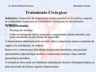 Ac. Bruna Pimentel de Jesus  Miomatose Uterina   Tratamento Cirúrgico: Indicações:  Tratamento de sangramento uterino anormal ou dor pélvica, suspeita de malignidade, tratamento de infertilidade e tratamento de abortamentos recorrentes. 1) Histerectomia :   Presença de sintomas  Falha no tratamento clínico associado a sangramento uterino anormal, com prole constituída ou sem desejo de engravidar. A histerectomia abdominal pode ser total, intra ( compromete menos a anatomia da vagina ) ou extrafascial, ou subtotal. Reserva-se a subtotal para dificuldade técnica intra-operatória, com paciente apresentando colpocitologia oncótica e colposcopia normais e faça controle ginecológico periódico. A retirada do útero pode ser totalmente realizada por técnica videolaparoscópica ou pela associação da técnica vaginal à laparoscópica.  