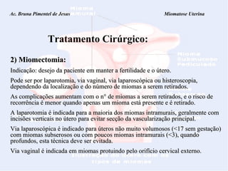 Ac. Bruna Pimentel de Jesus  Miomatose Uterina Tratamento Cirúrgico: 2) Miomectomia:   Indicação: desejo da paciente em manter a fertilidade e o útero.  Pode ser por laparotomia, via vaginal, via laparoscópica ou histeroscopia, dependendo da localização e do número de miomas a serem retirados.  As complicações aumentam com o n° de miomas a serem retirados, e o risco de recorrência é menor quando apenas um mioma está presente e é retirado. A laparotomia é indicada para a maioria dos miomas intramurais, geralmente com incisões verticais no útero para evitar secção da vascularização principal. Via laparoscópica é indicado para úteros não muito volumosos (<17 sem gestação) com miomas subserosos ou com poucos miomas intramurais (<3), quando profundos, esta técnica deve ser evitada. Via vaginal é indicada em miomas protuindo pelo orifício cervical externo. 