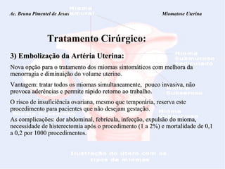 Ac. Bruna Pimentel de Jesus  Miomatose Uterina Tratamento Cirúrgico: 3) Embolização da Artéria Uterina:   Nova opção para o tratamento dos miomas sintomáticos com melhora da menorragia e diminuição do volume uterino.  Vantagem: tratar todos os miomas simultaneamente,  pouco invasiva, não provoca aderências e permite rápido retorno ao trabalho. O risco de insuficiência ovariana, mesmo que temporária, reserva este procedimento para pacientes que não desejam gestação.    As complicações: dor abdominal, febrícula, infecção, expulsão do mioma, necessidade de histerectomia após o procedimento (1 a 2%) e mortalidade de 0,1 a 0,2 por 1000 procedimentos.  