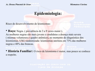 Ac. Bruna Pimentel de Jesus  Miomatose Uterina Epidemiologia: Risco de desenvolvimento de leiomiomas: Raça:  Negra. ( prevalência de 3 a 9 vezes maior ). As mulheres negras são mais jovens e candidatas a doença mais severa ( miomas volumosos e quadro anêmico), no momento do diagnóstico dos leiomiomas. USG randomizada: leiomiomas uterinos em 73% das mulheres negras e 48% das brancas. História Familiar:   O risco de leiomioma é maior, mas pouco se conhece a respeito. 