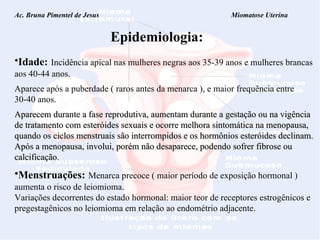Ac. Bruna Pimentel de Jesus  Miomatose Uterina Epidemiologia: Idade:   Incidência apical nas mulheres negras aos 35-39 anos e mulheres brancas aos 40-44 anos. Aparece após a puberdade ( raros antes da menarca ), e maior frequência entre 30-40 anos. Aparecem durante a fase reprodutiva,  aumentam durante a gestação ou na vigência de tratamento com esteróides sexuais e o corre melhora sintomática na menopausa, quando os ciclos menstruais são interrompidos e os hormônios esteróides declinam. Após a menopausa, involui, porém não desaparece, podendo sofrer fibrose ou calcificação. Menstruações:   Menarca precoce ( maior período de exposição hormonal ) aumenta o risco de leiomioma. Variações decorrentes do estado hormonal: maior teor de receptores estrogênicos e pregestagênicos no leiomioma em relação ao endométrio adjacente. 