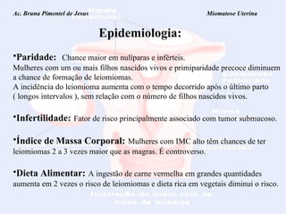 Ac. Bruna Pimentel de Jesus  Miomatose Uterina Epidemiologia: Paridade:   Chance maior em nulíparas e inférteis. Mulheres com um ou mais filhos nascidos vivos e primiparidade precoce diminuem a chance de formação de leiomiomas. A incidência do leiomioma aumenta com o tempo decorrido após o último parto  ( longos intervalos ), sem relação com o número de filhos nascidos vivos. Infertilidade:   Fator de risco principalmente associado com tumor submucoso. Índice de Massa Corporal:   Mulheres com IMC alto têm chances de ter leiomiomas 2 a 3 vezes maior que as magras. É controverso. Dieta Alimentar:   A ingestão de carne vermelha em grandes quantidades aumenta em 2 vezes o risco de leiomiomas e dieta rica em vegetais diminui o risco. 