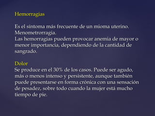 HemorragiasHemorragias
Es el síntoma más frecuente de un mioma uterino.Es el síntoma más frecuente de un mioma uterino.
Menometrorragia.Menometrorragia.
Las hemorragias pueden provocar anemia de mayor oLas hemorragias pueden provocar anemia de mayor o
menor importancia, dependiendo de la cantidad demenor importancia, dependiendo de la cantidad de
sangrado.sangrado.
DolorDolor
Se produce en el 30% de los casos. Puede ser agudo,Se produce en el 30% de los casos. Puede ser agudo,
más o menos intenso y persistente, aunque tambiénmás o menos intenso y persistente, aunque también
puede presentarse en forma crónica con una sensaciónpuede presentarse en forma crónica con una sensación
de pesadez, sobre todo cuando la mujer está muchode pesadez, sobre todo cuando la mujer está mucho
tiempo de pie.tiempo de pie.
 