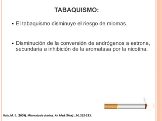 TABAQUISMO:
 El tabaquismo disminuye el riesgo de miomas.
 Disminución de la conversión de andrógenos a estrona,
secundaria a inhibición de la aromatasa por la nicotina.
Ruiz, M. E. (2009). Miomatosis uterina. An Med (Mex) , 54, 232-233.
 