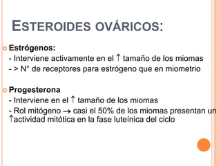 ESTEROIDES OVÁRICOS:
 Estrógenos:
- Interviene activamente en el  tamaño de los miomas
- > N° de receptores para estrógeno que en miometrio
 Progesterona
- Interviene en el  tamaño de los miomas
- Rol mitógeno  casi el 50% de los miomas presentan un
actividad mitótica en la fase luteínica del ciclo
 