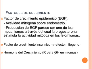 FACTORES DE CRECIMIENTO
 Factor de crecimiento epidérmico (EGF):
- Actividad mitógena sobre endometrio.
- Producción de EGF parece ser uno de los
mecanismos a través del cual la progesterona
estimula la actividad mitótica en los leiomiomas.
 Factor de crecimiento insulínico  efecto mitógeno
 Hormona del Crecimiento (R para GH en miomas)
 