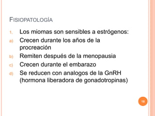 FISIOPATOLOGÍA
1. Los miomas son sensibles a estrógenos:
a) Crecen durante los años de la
procreación
b) Remiten después de la menopausia
c) Crecen durante el embarazo
d) Se reducen con analogos de la GnRH
(hormona liberadora de gonadotropinas)
18
 