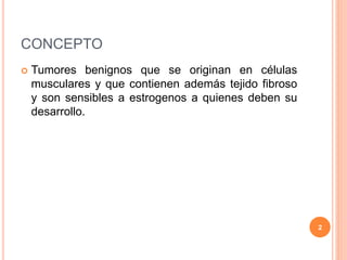 CONCEPTO
 Tumores benignos que se originan en células
musculares y que contienen además tejido fibroso
y son sensibles a estrogenos a quienes deben su
desarrollo.
2
 