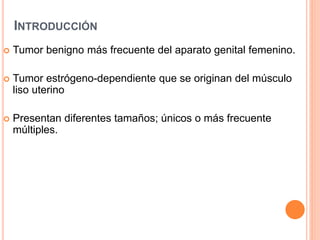 INTRODUCCIÓN
 Tumor benigno más frecuente del aparato genital femenino.
 Tumor estrógeno-dependiente que se originan del músculo
liso uterino
 Presentan diferentes tamaños; únicos o más frecuente
múltiples.
 