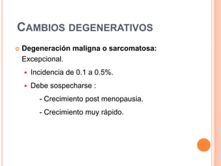 CAMBIOS DEGENERATIVOS
 Degeneración maligna o sarcomatosa:
Excepcional.
 Incidencia de 0.1 a 0.5%.
 Debe sospecharse :
- Crecimiento post menopausia.
- Crecimiento muy rápido.
 