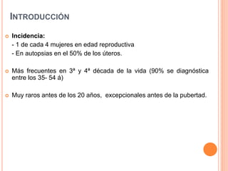 INTRODUCCIÓN
 Incidencia:
- 1 de cada 4 mujeres en edad reproductiva
- En autopsias en el 50% de los úteros.
 Más frecuentes en 3ª y 4ª década de la vida (90% se diagnóstica
entre los 35- 54 á)
 Muy raros antes de los 20 años, excepcionales antes de la pubertad.
 