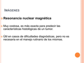 IMÁGENES
 Resonancia nuclear magnética
 Muy costosa, es más exacta para predecir las
características histológicas de un tumor.
 Útil en casos de dificultades diagnósticas, pero no es
necesaria en el manejo rutinario de los miomas.
 