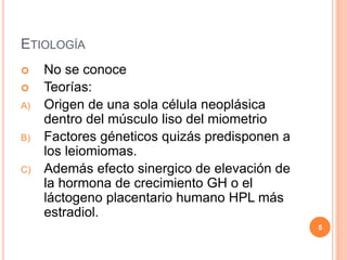 ETIOLOGÍA
 No se conoce
 Teorías:
A) Origen de una sola célula neoplásica
dentro del músculo liso del miometrio
B) Factores géneticos quizás predisponen a
los leiomiomas.
C) Además efecto sinergico de elevación de
la hormona de crecimiento GH o el
láctogeno placentario humano HPL más
estradiol.
5
 