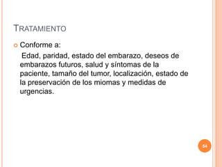 TRATAMIENTO
 Conforme a:
Edad, paridad, estado del embarazo, deseos de
embarazos futuros, salud y síntomas de la
paciente, tamaño del tumor, localización, estado de
la preservación de los miomas y medidas de
urgencias.
54
 
