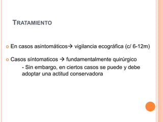 TRATAMIENTO
 En casos asintomáticos vigilancia ecográfica (c/ 6-12m)
 Casos síntomaticos  fundamentalmente quirúrgico
- Sin embargo, en ciertos casos se puede y debe
adoptar una actitud conservadora
 